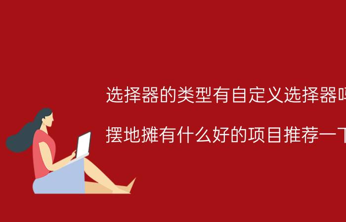 选择器的类型有自定义选择器吗 摆地摊有什么好的项目推荐一下？